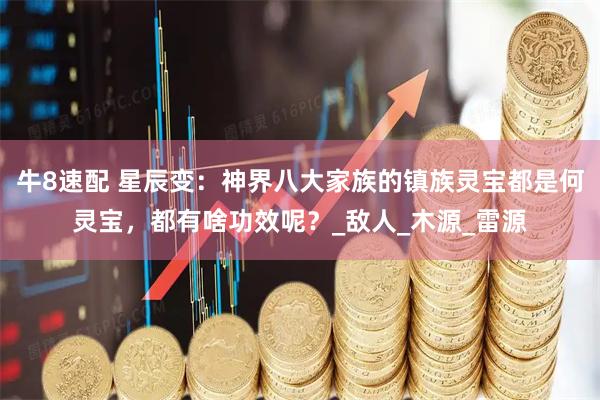 牛8速配 星辰变：神界八大家族的镇族灵宝都是何灵宝，都有啥功效呢？_敌人_木源_雷源