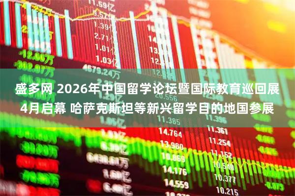 盛多网 2026年中国留学论坛暨国际教育巡回展4月启幕 哈萨克斯坦等新兴留学目的地国参展