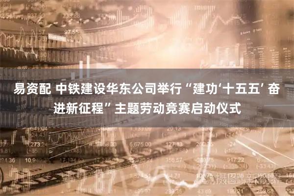 易资配 中铁建设华东公司举行“建功‘十五五’ 奋进新征程”主题劳动竞赛启动仪式