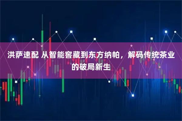 洪萨速配 从智能窖藏到东方纳帕，解码传统茶业的破局新生