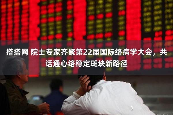 搭搭网 院士专家齐聚第22届国际络病学大会，共话通心络稳定斑块新路径