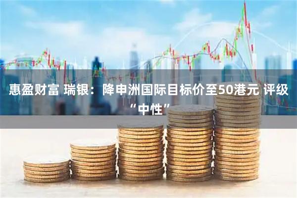 惠盈财富 瑞银：降申洲国际目标价至50港元 评级“中性”