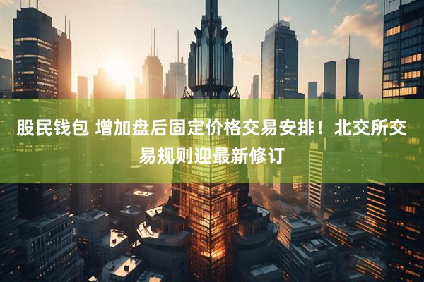 股民钱包 增加盘后固定价格交易安排！北交所交易规则迎最新修订