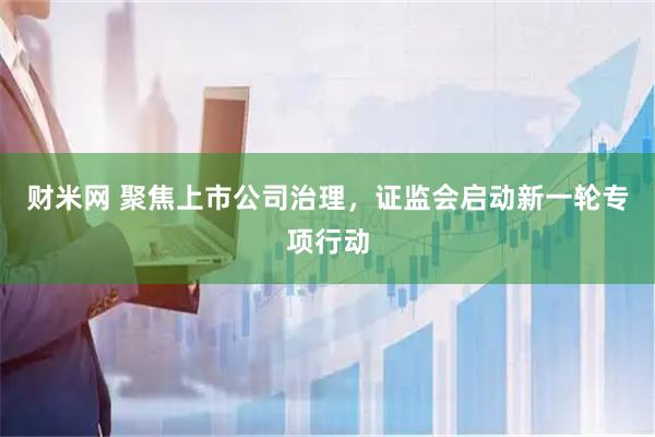 财米网 聚焦上市公司治理，证监会启动新一轮专项行动