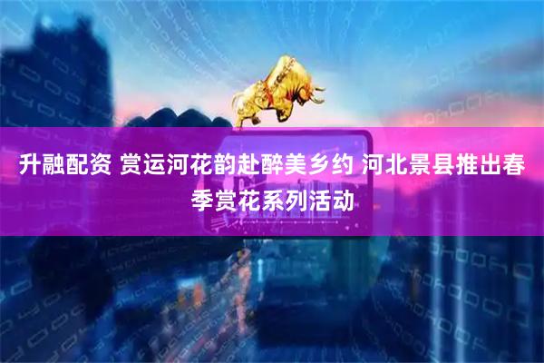升融配资 赏运河花韵赴醉美乡约 河北景县推出春季赏花系列活动